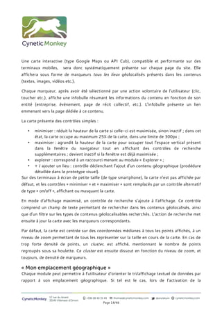 Une carte interactive (type Google Maps ou API Cub), compatible et performante sur des
terminaux mobiles,        sera donc systématiquement présente sur chaque page du site. Elle
affichera sous forme de marqueurs tous les lieux géolocalisés présents dans les contenus
(textes, images, vidéos etc.).

Chaque marqueur, après avoir été sélectionné par une action volontaire de l’utilisateur (clic,
toucher etc.), affiche une infobulle résumant les informations du contenu en fonction de son
entité (entreprise, événement, page de récit collectif, etc.). L’infobulle présente un lien
emmenant vers la page dédiée à ce contenu.

La carte présente des controles simples :

   •  minimiser : réduit la hauteur de la carte si celle-ci est maximisée, sinon inactif ; dans cet
      état, la carte occupe au maximum 25% de la carte, dans une limite de 300px ;
   • maximiser : agrandit la hauteur de la carte pour occuper tout l’espace vertical présent
      dans la fenêtre du navigateur tout en affichant des controles de recherche
      supplémentaires ; devient inactif si la fenêtre est déjà maximisée ;
   • explorer : correspond à un raccourci menant au module « Explorer » ;
   • + / ajouter un lieu : controle déclenchant l’ajout d’un contenu géographique (prodédure
      détaillée dans le prototype visuel).
Sur des terminaux à écran de petite taille (de type smartphone), la carte n’est pas affichée par
défaut, et les controles « minimiser » et « maximiser » sont remplacés par un controle alternatif
de type « on/off », affichant ou masquant la carte.

En mode d’affichage maximisé, un controle de recherche s’ajoute à l’affichage. Ce controle
comprend un champ de texte permettant de rechercher dans les contenus géolocalisés, ainsi
que d’un filtre sur les types de contenus géolocalisables recherchés. L’action de recherche met
ensuite à jour la carte avec les marqueurs correspondants.

Par défaut, la carte est centrée sur des coordonnées médianes à tous les points affichés, à un
niveau de zoom permettant de tous les représenter sur la taille en cours de la carte. En cas de
trop forte densité de points, un cluster, est affiché, mentionnant le nombre de points
regroupés sous sa houlette. Ce cluster est ensuite dissout en fonction du niveau de zoom, et
toujours, de densité de marqueurs.

« Mon emplacement géographique »
Chaque module peut permettre à l’utilisateur d’orienter le tri/affichage textuel de données par
rapport à son emplacement géographique. Si tel est le cas, lors de l’activation de la



                12 rue du levant          +336 08 40 35 49   thomas@cyneticmonkey.com   @oncletom   cyneticmonkey.com
CyneticMonkey   33140 Villenave d’Ornon
                                                       Page 14/46
 