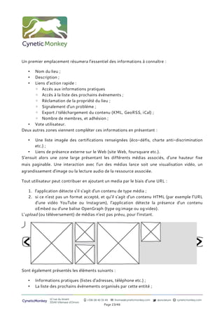 Un premier emplacement résumera l’essentiel des informations à connaître :

   •  Nom du lieu ;
   •  Description ;
   •  Liens d’action rapide :
      ◦ Accès aux informations pratiques
      ◦ Accès à la liste des prochains évènements ;
      ◦ Réclamation de la propriété du lieu ;
      ◦ Signalement d’un problème ;
      ◦ Export / téléchargement du contenu (KML, GeoRSS, iCal) ;
      ◦ Nombre de membres, et adhésion ;
   • Vote utilisateur.
Deux autres zones viennent compléter ces informations en présentant :

   •   Une liste imagée des certifications renseignées (éco-défis, charte anti-discrimination
       etc.) ;
   • Liens de présence externe sur le Web (site Web, foursquare etc.).
S’ensuit alors une zone large présentant les différents médias associés, d’une hauteur fixe
mais paginable. Une interaction avec l’un des médias lance soit une visualisation vidéo, un
agrandissement d’image ou la lecture audio de la ressource associée.

Tout utilisateur peut contribuer en ajoutant un media par le biais d’une URL :

    1. l’application détecte s’il s’agit d’un contenu de type média ;
    2. si ce n’est pas un format accepté, et qu’il s’agit d’un contenu HTML (par exemple l’URL
       d’une vidéo YouTube ou Instagram), l’application détecte la présence d’un contenu
       oEmbed ou d’une balise OpenGraph (type og:image ou og:video).
L’upload (ou téléversement) de médias n’est pas prévu, pour l’instant.




Sont également présentés les éléments suivants :

   •   Informations pratiques (listes d’adresses, téléphone etc.) ;
   •   La liste des prochains évènements organisés par cette entité ;


                12 rue du levant          +336 08 40 35 49   thomas@cyneticmonkey.com   @oncletom   cyneticmonkey.com
CyneticMonkey   33140 Villenave d’Ornon
                                                       Page 23/46
 
