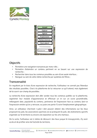 Objectifs
   •   Permettre une navigation transverse par mots-clés ;
   •   Permettre d'atteindre un contenu pertinent en se basant sur une expression de
       recherche ;
   •   Rechercher dans tous les contenus possibles au sein d'une seule interface ;
   •   Naviguer au sein de cette même recherche par systèmes de filtres ;

Transversalité
En requêtant par le biais d’une expression de recherche, l’utilisateur ne connaît pas l’étendue
des résultats possibles. C’est à la plateforme de lui retourner ce qu’il attend, mais également
de lui ouvrir son champ de possibles.

La recherche d’une expression doit aller sonder tous les contenus publiés sur la plateforme,
segmenter leur module d’appartenance et effectuer un tri sur un score paramétrable,
mélangeant date, popularité du contenu, pertinence de l’expression face au contenu (est-ce
l’expression entière qu’on y retrouve, ou juste une partie ?) voire l’emplacement géographique.

Ainsi, un utilisateur cherchant « judo » doit pouvoir obtenir des informations sur les lieux
proposant du judo, les associations sportives où se pratiquent le judo, des évènements sportifs
organisés sur le territoire ou encore une exposition sur les arts martiaux.

De la sorte, l’utilisateur est à même de découvrir des lieux jusque là insoupçonnés, d’y avoir
accès et de profiter ainsi de l’activité du territoire.



                12 rue du levant          +336 08 40 35 49   thomas@cyneticmonkey.com   @oncletom   cyneticmonkey.com
CyneticMonkey   33140 Villenave d’Ornon
                                                       Page 25/46
 