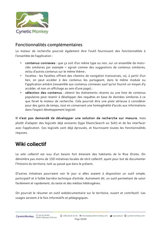 Fonctionnalités complémentaires
Le moteur de recherche pourrait également être l’outil fournissant des fonctionnalités à
l’ensemble de l’application :

   •   contenus connexes : que ça soit d’un même type ou non, sur un ensemble de mots-
       clés similaires par exemple – agirait comme des suggestions de contenus similaires,
       et/ou d’autres contenus sur le même thème ;
   •   facettes : les facettes offrent des chemins de navigation transverses, où, à partir d’un
       lien, on peut accéder à des contenus les partageant, dans le même module ou
       l’application entière (ressemble aux contenus connexes sauf qu’on fournit un moyen d’y
       accéder, et non un affichage au sein d’une page) ;
   •   sélection des contenus : obtenir les évènements récents ou une liste de contenus
       populaires peut revenir à développer des requêtes en base de données similaires à ce
       que ferait le moteur de recherche. Cela pourrait être une piste sérieuse à considérer
       pour des gains de temps, tout en conservant une homogénéité d’accès aux informations
       dans l’aspect développement logiciel.

Il n’est pas demandé de développer une solution de recherche sur mesure, mais
plutot d’adapter des logiciels déjà existants (type ElasticSearch ou Solr) et de les interfacer
avec l’application. Ces logiciels sont déjà éprouvés, et fournissent toutes les fonctionnalités
requises.



Wiki collectif
Le wiki collectif est issu d’un besoin fort émanant des habitants de la Rive Droite. On
dénombre pas moins de 150 initiatives locales de récit collectif, ayant pour but de documenter
l’Histoire du territoire, tant au passé que dans le présent.


D’autres initiatives pourraient voir le jour si elles avaient à disposition un outil simple,
participatif et à faible barrière technique d’entrée. Autrement dit, un outil permettant de saisir
facilement et rapidement, du texte et des médias hétérogènes.


On pourrait le résumer en outil webdocumentaire sur le territoire, ouvert et contributif. Les
usages seraient à la fois informatifs et pédagogiques.




                12 rue du levant          +336 08 40 35 49   thomas@cyneticmonkey.com   @oncletom   cyneticmonkey.com
CyneticMonkey   33140 Villenave d’Ornon
                                                       Page 26/46
 