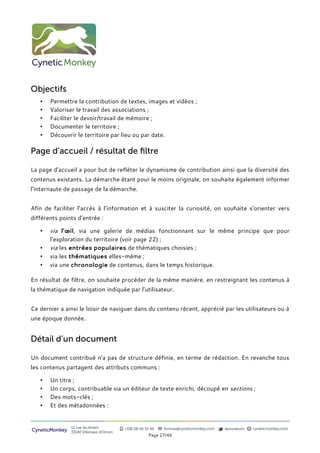 Objectifs
   •   Permettre la contribution de textes, images et vidéos ;
   •   Valoriser le travail des associations ;
   •   Faciliter le devoir/travail de mémoire ;
   •   Documenter le territoire ;
   •   Découvrir le territoire par lieu ou par date.

Page d’accueil / résultat de filtre

La page d’accueil a pour but de refléter le dynamisme de contribution ainsi que la diversité des
contenus existants. La démarche étant pour le moins originale, on souhaite également informer
l’internaute de passage de la démarche.


Afin de faciliter l’accès à l’information et à susciter la curiosité, on souhaite s’orienter vers
différents points d’entrée :

   •   via l’œil, via une galerie de médias fonctionnant sur le même principe que pour
       l’exploration du territoire (voir page 22) ;
   •   via les entrées populaires de thématiques choisies ;
   •   via les thématiques elles-même ;
   •   via une chronologie de contenus, dans le temps historique.

En résultat de filtre, on souhaite procéder de la même manière, en restreignant les contenus à
la thématique de navigation indiquée par l’utilisateur.


Ce dernier a ainsi le loisir de naviguer dans du contenu récent, apprécié par les utilisateurs ou à
une époque donnée.


Détail d’un document

Un document contribué n’a pas de structure définie, en terme de rédaction. En revanche tous
les contenus partagent des attributs communs :

   •   Un titre ;
   •   Un corps, contribuable via un éditeur de texte enrichi, découpé en sections ;
   •   Des mots-clés ;
   •   Et des métadonnées :


                12 rue du levant          +336 08 40 35 49   thomas@cyneticmonkey.com   @oncletom   cyneticmonkey.com
CyneticMonkey   33140 Villenave d’Ornon
                                                       Page 27/46
 
