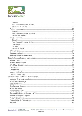 Objectifs.............................................................................................................................. 27
       Page d’accueil / résultat de filtre........................................................................................ 27
       Détail d’un document.......................................................................................................... 27
   Petites annonces............................................................................................................ 29
       Objectifs.............................................................................................................................. 30
       Page d’accueil / résultat de filtres....................................................................................... 30
       Détail d’une annonce........................................................................................................... 30
   Projets citoyens..............................................................................................................31
       Objectifs.............................................................................................................................. 31
       Page d’accueil / résultat de filtre........................................................................................ 31
       Label projet.......................................................................................................................... 32
       Les idées.............................................................................................................................. 32
       Détail d’un projet................................................................................................................. 33
  Webservices................................................................................................................... 34
  Tableaux de bord............................................................................................................34
  Administration et modération....................................................................................... 35
Description des besoins techniques..................................................................................36
  API RESTful................................................................................................................... 36
  Moteur de recherche......................................................................................................37
  Workflow des contenus................................................................................................ 37
  Datastore........................................................................................................................37
  Linked Data.....................................................................................................................38
  Licence logicielle............................................................................................................ 38
  Distribution du code...................................................................................................... 38
Environnement technique de réalisation...........................................................................39
  Langage de programmation...........................................................................................39
  Standards de codage..................................................................................................... 39
  Documentation...............................................................................................................40
  Stockage de données.....................................................................................................40
  Standards Web...............................................................................................................40
  Performances Web........................................................................................................ 41
  Compatibilité des navigateurs Web.............................................................................. 41
  Bonnes pratiques Opquast............................................................................................ 42
  Mesure d’audience......................................................................................................... 42
  Extensibilité de l’application..........................................................................................42
  Sécurité...........................................................................................................................43



                     12 rue du levant              +336 08 40 35 49      thomas@cyneticmonkey.com           @oncletom       cyneticmonkey.com
CyneticMonkey        33140 Villenave d’Ornon
                                                                 Page 3/46
 