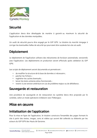 Sécurité
L'application devra être développée de manière à garantir au maximum la sécurité de
l'application et des données manipulées.


Un audit de sécurité pourra être engagé par le GIP GPV. Le titulaire du marché s'engage à
corriger les éventuelles failles de sécurité qui pourraient être soulevés lors de cet audit.


Déploiement
Le déploiement de l’application utilisera des mécanismes de livraison automatisée, versionnés
avec l’application. Les déploiements en production seront effectués après validation du GIP
GPV.


Les scripts de déploiement seront documentés et permettront :

    •   de modifier la structure de la base de données si nécessaire ;
    •   patcher les fichiers ;
    •   regénérer les caches éventuels ;
    •   lancer les tests unitaires et/ou fonctionnels ;
    •   revenir à une version antérieure en cas de problème majeur ou de défaillance.


Sauvegarde et restauration
Une procédure de sauvegarde et de restauration du système devra être proposée par le
candidat, selon un mode opératoire à élaborer avec l’hébergeur.



Mise en œuvre
Initialisation de l’application
Pour la mise en ligne de l’application, le titulaire construira l’ensemble des pages formant le
site à partir des textes, images, sons et vidéos qui auront été collectés ou élaborés par les
acteurs du GIP GPV des Hauts de Garonne.



                12 rue du levant          +336 08 40 35 49   thomas@cyneticmonkey.com   @oncletom   cyneticmonkey.com
CyneticMonkey   33140 Villenave d’Ornon
                                                       Page 43/46
 