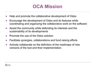 OCA Mission
● Help and promote the collaborative development of Odoo
● Encourage the development of Odoo and its features ...