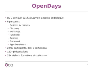 5
OpenDays
● Du 2 au 6 juin 2014, à Louvain-la-Neuve en Belgique
● 6 parcours :
– Business for partners
– Discovery
– Workshops
– Functional
– Business
– Framework
– Apps Developers
● 2 000 participants, dont 6 du Canada
● 120+ présentations
● 25+ ateliers, formations et code sprint
 