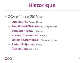 7
Historique
● OCA créée en 2013 par :
– Luc Maurer, CamptoCamp
– Joël Grand-Guillaume, CamptoCamp
– Sébastien Beau, Akretion
– Nhomar Hernandez, Vauxoo
– Maxime Chambreuil, Savoir-faire Linux
– Stefan Rhijnhart, Therp
– Éric Caudal, Elico Corp
 