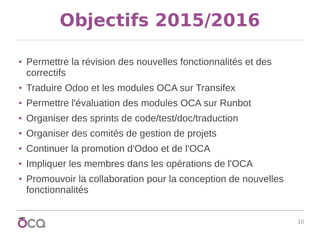 10
Objectifs 2015/2016
● Permettre la révision des nouvelles fonctionnalités et des
correctifs
● Traduire Odoo et les modules OCA sur Transifex
● Permettre l'évaluation des modules OCA sur Runbot
● Organiser des sprints de code/test/doc/traduction
● Organiser des comités de gestion de projets
● Continuer la promotion d'Odoo et de l'OCA
● Impliquer les membres dans les opérations de l'OCA
● Promouvoir la collaboration pour la conception de nouvelles
fonctionnalités
 