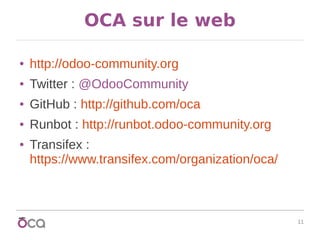 11
OCA sur le web
● http://odoo-community.org
● Twitter : @OdooCommunity
● GitHub : http://github.com/oca
● Runbot : http://runbot.odoo-community.org
● Transifex :
https://www.transifex.com/organization/oca/
 