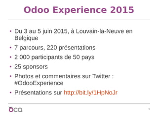 5
Odoo Experience 2015
● Du 3 au 5 juin 2015, à Louvain-la-Neuve en
Belgique
● 7 parcours, 220 présentations
● 2 000 participants de 50 pays
● 25 sponsors
● Photos et commentaires sur Twitter :
#OdooExperience
● Présentations sur http://bit.ly/1HpNoJr
 