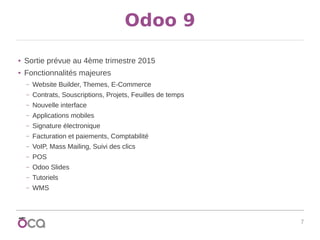 7
Odoo 9
● Sortie prévue au 4ème trimestre 2015
● Fonctionnalités majeures
– Website Builder, Themes, E-Commerce
– Contrats, Souscriptions, Projets, Feuilles de temps
– Nouvelle interface
– Applications mobiles
– Signature électronique
– Facturation et paiements, Comptabilité
– VoIP, Mass Mailing, Suivi des clics
– POS
– Odoo Slides
– Tutoriels
– WMS
 