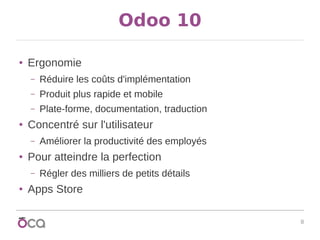 8
Odoo 10
● Ergonomie
– Réduire les coûts d'implémentation
– Produit plus rapide et mobile
– Plate-forme, documentation, traduction
● Concentré sur l'utilisateur
– Améliorer la productivité des employés
● Pour atteindre la perfection
– Régler des milliers de petits détails
● Apps Store
 