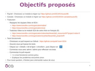 4
Objectifs proposés
● Payroll : Choisissez un module à migrer sur https://github.com/OCA/hr/issues/86
● Canada : Choisissez un module à migrer sur https://github.com/OCA/l10n-canada/issues/55
● Traduction
– Rejoignez les équipes Odoo et OCA :
● https://www.transifex.com/organization/odoo/
● https://www.transifex.com/organization/oca/
– Traduisez Odoo ou le module OCA de votre choix en français (fr)
● https://www.transifex.com/organization/odoo/dashboard/all_resources/fr/?project=odoo-8
● https://www.transifex.com/organization/oca/dashboard/all_projects/fr/
● Tests fonctionnels
– Choisissez un pull request sur Github : https://github.com/pulls?user=OCA
– Assurez-vous qu'il passe les tests
– Cliquez sur « Details » de la ligne « ci/runbot », puis cliquez sur
– Connectez-vous avec admin / admin pour effectuer vos tests
– Commentez le pull request
● +1 si tout fonctionne comme prévu
● Expliquez les problèmes rencontrés sinon
● Pour toute question, n'hésitez pas à demander autour de vous
 