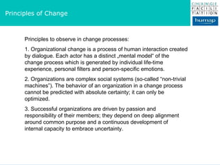Principles of Change Principles to observe in change processes: 1. Organizational change is a process of human interaction created by dialogue. Each actor has a distinct „mental model“ of the  change process which is generated by individual life-time  experience, personal filters and person-specific emotions. 2. Organizations are complex social systems (so-called “non-trivial  machines”). The behavior of an organization in a change process cannot be predicted with absolute certainty; it can only be  optimized. 3. Successful organizations are driven by passion and  responsibility of their members; they depend on deep alignment around common purpose and a continuous development of internal capacity to embrace uncertainty.  