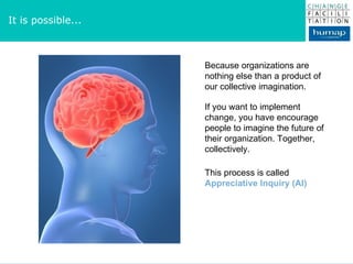 It is possible... Because organizations are nothing else than a product of our collective imagination. If you want to implement change, you have encourage people to imagine the future of their organization. Together, collectively. This process is called  Appreciative Inquiry (AI) 