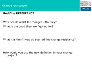 Redifine RESISTANCE Why people resist for change? - Do they? What is the good they are figthing for? What it is then? How do you redifine change resistance? How would you use the new definition in your change project? Change resistance? 