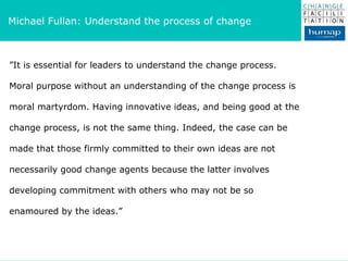 ” It is essential for leaders to understand the change process. Moral purpose without an understanding of the change process is moral martyrdom. Having innovative ideas, and being good at the change process, is not the same thing. Indeed, the case can be made that those firmly committed to their own ideas are not necessarily good change agents because the latter involves developing commitment with others who may not be so enamoured by the ideas.” Michael Fullan: Understand the process of change  