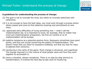 6 guidelines for understanding the process of change:   The goal is not to innovate the most, but rather to innovate selectively with coherence;  it is not enough to have the best ideas, you must work through a process where others assess and come to find collective meaning and commitment to new ways;  (3)  appreciate early difficulties of trying something new — what I call the implementation dip. It is important to know, for example, that no matter how much pre-implementation preparation, the first six months or so of implementation will be bumpy;  (4) redefine resistance as a potential positive force. Naysayers sometimes have good points, and they are crucial concerning the politics of implementation. This doesn’t mean that you listen to naysayers endlessly, but that you look for ways to address their concerns;  (5) reculturing is the name of the game. Much change is structural, and superficial. The change required is in the culture of what people value and how they work together to accomplish it;  (6) never a checklist, always complexity. There is no step-by-step shortcut to transformation; it involves the hard day-to-day work of reculturing Michael Fullan: Understand the process of change  