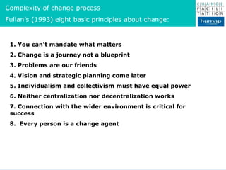 1. You can't mandate what matters 2. Change is a journey not a blueprint 3. Problems are our friends 4. Vision and strategic planning come later 5. Individualism and collectivism must have equal power 6. Neither centralization nor decentralization works 7. Connection with the wider environment is critical for success 8.  Every person is a change agent Complexity of change process Fullan’s (1993) eight basic principles about change: 