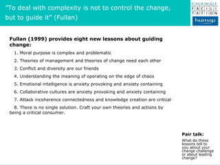 Fullan (1999) provides eight new lessons about guiding change: 1. Moral purpose is complex and problematic 2. Theories of management and theories of change need each other 3. Conflict and diversity are our friends 4. Understanding the meaning of operating on the edge of chaos 5. Emotional intelligence is anxiety provoking and anxiety containing 6. Collaborative cultures are anxiety provoking and anxiety containing 7. Attack incoherence connectedness and knowledge creation are critical 8. There is no single solution. Craft your own theories and actions by being a critical consumer. Pair talk: What do these lessons tell to you about your change challenge or about leading change? ” To deal with complexity is not to control the change,  but to guide it” (Fullan) 