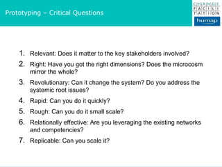 Relevant: Does it matter to the key stakeholders involved? Right: Have you got the right dimensions? Does the microcosm mirror the whole? Revolutionary: Can it change the system? Do you address the systemic root issues? Rapid: Can you do it quickly? Rough: Can you do it small scale? Relationally effective: Are you leveraging the existing networks and competencies?  Replicable: Can you scale it? Prototyping – Critical Questions 