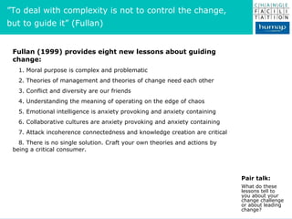 Fullan (1999) provides eight new lessons about guiding change: 1. Moral purpose is complex and problematic 2. Theories of ...