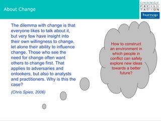 About Change The dilemma with change is that everyone likes to talk about it, but very few have insight into their own willingness to change, let alone their ability to influence change. Those who see the need for change often want others to change first. That applies to adversaries and onlookers, but also to analysts and practitioners. Why is this the case?  (Chris Spies, 2006) How to construct an environment in which people in conflict can safely explore new ideas towards a better future? 