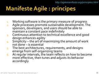http://agilemanifesto.org/principles.html




          1. Working software is the primary measure of progress
          2. Agile processes promote sustainable development. The
             sponsors, developers, and users should be able to
             maintain a constant pace indefinitely
          3. Continuous attention to technical excellence and good
             design enhances agility
          4. Simplicity – the art of maximizing the amount of work
             not done – is essential
          5. The best architectures, requirements, and designs
             emerge from self-organizing teams
          6. At regular intervals, the team reflects on how to become
             more effective, then tunes and adjusts its behavior
             accordingly


2011-2012 / Yannick Prié - Université Claude Bernard Lyon 1                                          10
 