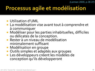 (Larman 2005, p.36-37)




           Utilisation d’UML
           La modélisation vise avant tout à comprendre et
            à communiquer
           Modéliser pour les parties inhabituelles, difficiles
            ou délicates de la conception.
           Rester à un niveau de modélisation
            minimalement suffisant
           Modélisation en groupe
           Outils simples et adaptés aux groupes
           Les développeurs créent les modèles de
            conception qu’ils développeront

2011-2012 / Yannick Prié - Université Claude Bernard Lyon 1                       11
 
