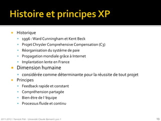    Historique
                1996 : Ward Cunningham et Kent Beck
                Projet Chrysler Comprehensive Compensation (C3)
                Réorganisation du système de paie
                Propagation mondiale grâce à Internet
                Implantation lente en France
              Dimension humaine
                considérée comme déterminante pour la réussite de tout projet
              Principes
                Feedback rapide et constant
                Compréhension partagée
                Bien-être de l ’équipe
                Processus fluide et continu



2011-2012 / Yannick Prié - Université Claude Bernard Lyon 1                      13
 