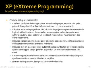     Caractéristiques principales
                Le client (maîtrise d’ouvrage) pilote lui-même le projet, et ce de très près
                    grâce à des cycles itératifs extrêmement courts (1 ou 2 semaines).
                   L’équipe autour du projet livre très tôt dans le projet une première version du
                    logiciel, et les livraisons de nouvelles versions s’enchaînent ensuite { un
                    rythme soutenu pour obtenir un feedback maximal sur l’avancement des
                    développements.
                   L’équipe s’organise elle-même pour atteindre ses objectifs, en favorisant une
                    collaboration maximale entre ses membres.
                   L’équipe met en place des tests automatiques pour toutes les fonctionnalités
                    qu’elle développe, ce qui garantit au produit un niveau de robustesse très
                    élevé.
                   Les développeurs améliorent sans cesse la structure interne du logiciel pour
                    que les évolutions y restent faciles et rapides.
                   (extrait de http://www.design-up.com/methodes/XP/)

2011-2012 / Yannick Prié - Université Claude Bernard Lyon 1                                           14
 