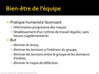     Pratique humaniste favorisant
                l'élimination progressive des risques
                l’établissement d’un rythme de travail régulier, sans
                    heures supplémentaires
              But
                éliminer le stress,
                éliminer les tensions a l’intérieur du groupe,
                éliminer les tensions entre le groupe et les donneurs
                 d’ordres,
                éliminer le risque de défection.

2011-2012 / Yannick Prié - Université Claude Bernard Lyon 1              18
 