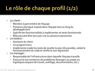    Le client :
                Membre { part entière de l’équipe
                Présence physique imposé dans l’équipe tout au long du
                 développement
                Spécifie les fonctionnalités à implémenter et tests fonctionnels
                Rôle pouvant être tenu par une ou plusieurs personnes
              Le testeur :
                Assistant du client
                Un programmeur
                Implémente (code) les tests de recette le plus tôt possible, valide le
                    fonctionnement du code et vérifie la non régression
              Le manager :
                Responsable de l’infrastructure dans laquelle l’équipe travaille
                S’assure la non existence de problèmes étrangers au projet ou
                    logistiques (espace de travail, outillage, documentation, etc.)

2011-2012 / Yannick Prié - Université Claude Bernard Lyon 1                               20
 