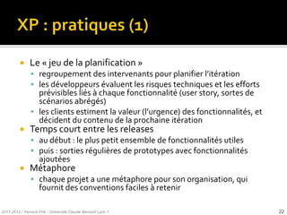     Le « jeu de la planification »
                regroupement des intervenants pour planifier l’itération
                les développeurs évaluent les risques techniques et les efforts
                 prévisibles liés à chaque fonctionnalité (user story, sortes de
                 scénarios abrégés)
                les clients estiment la valeur (l’urgence) des fonctionnalités, et
                 décident du contenu de la prochaine itération
              Temps court entre les releases
                au début : le plus petit ensemble de fonctionnalités utiles
                puis : sorties régulières de prototypes avec fonctionnalités
                    ajoutées
              Métaphore
                chaque projet a une métaphore pour son organisation, qui
                    fournit des conventions faciles à retenir

2011-2012 / Yannick Prié - Université Claude Bernard Lyon 1                           22
 
