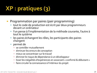     Programmation par paires (pair programming)
                tout le code de production est écrit par deux programmeurs
                 devant un ordinateur
                l’un pense { l’implémentation de la méthode courante, l’autre {
                 tout le système
                les paires échangent les rôles, les participants des paires
                 changent
                permet de
                     ▪   se contrôler mutuellement
                     ▪   diminuer les erreurs de conception
                     ▪   mieux se concentraer sur le travail
                     ▪   éliminer le risque de dépendance à un développeur
                     ▪   lisser les inégalités d’expériences en associant « confirmé & débutant »
                     ▪   faire circuler la connaissance { l’intérieur du projet


2011-2012 / Yannick Prié - Université Claude Bernard Lyon 1                                         24
 