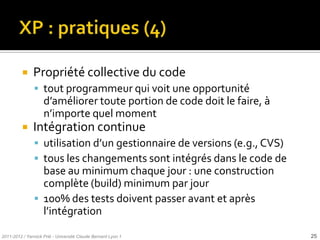     Propriété collective du code
                tout programmeur qui voit une opportunité
                    d’améliorer toute portion de code doit le faire, {
                    n’importe quel moment
              Intégration continue
                utilisation d’un gestionnaire de versions (e.g., CVS)
                tous les changements sont intégrés dans le code de
                 base au minimum chaque jour : une construction
                 complète (build) minimum par jour
                100% des tests doivent passer avant et après
                 l’intégration

2011-2012 / Yannick Prié - Université Claude Bernard Lyon 1              25
 