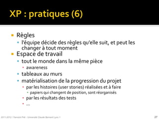     Règles
                l’équipe décide des règles qu’elle suit, et peut les
                    changer à tout moment
              Espace de travail
                tout le monde dans la même pièce
                     ▪ awareness
                tableaux au murs
                matérialisation de la progression du projet
                     ▪ par les histoires (user stories) réalisées et à faire
                         ▪ papiers qui changent de position, sont réorganisés
                     ▪ par les résultats des tests
                     ▪ …

2011-2012 / Yannick Prié - Université Claude Bernard Lyon 1                     27
 