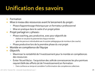     Formation
              Mise à niveau des ressources avant le lancement du projet :
                Phase d’apprentissage théorique par un formateur professionnel
                Mise en pratique dans le cadre d’un projet pilote
              Projet partagé en 2 phases :
                Phase coaching, peu productive, avec pour objectifs de
                     ▪ réaliser en situation le potentiel de chaque membre
                     ▪ gérer les parcours individualisé avec le soutien pédagogique de moniteurs (les coachs)
                Phase productive lors de la première phase du vrai projet
              Montée en compétence de l’équipe
              Objectifs
                Maximiser la rentabilité de l’investissement pour la montée en compétences
                 des ressources
                Éviter l’écueil 80/20 : l’acquisition des 20% de connaissances les plus pointues
                 requiert 80% des efforts (et de l’investissement) en formation.
                     ▪ Faire confiance au temps et considérer l’uniformisation des compétences collectives
2011-2012 / Yannick Prié - Université Claude Bernard Lyon 1                                                     28
 