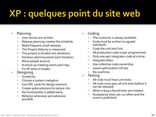      Planning                                            Coding
                    User stories are written.                          The customer is always available.
                    Release planning creates the schedule.             Code must be written to agreed
                    Make frequent small releases.                       standards.
                    The Project Velocity is measured.                  Code the unit test first.
                    The project is divided into iterations.            All production code is pair programmed.
                    Iteration planning starts each iteration.          Only one pair integrates code at a time.
                    Move people around.                                Integrate often.
                    A stand-up meeting starts each day.                Use collective code ownership.
                    Fix XP when it breaks.                             Leave optimization till last.
               Designing                                               No overtime.
                    Simplicity.                                    Testing
                    Choose a system metaphor.                          All code must have unit tests.
                    Use CRC cards for design sessions.                 All code must pass all unit tests before it
                    Create spike solutions to reduce risk.              can be released.
                                                                        When a bug is found tests are created.
                    No functionality is added early.
                                                                        Acceptance tests are run often and the
                    Refactor whenever and wherever
                     possible.                                           score is published.




2011-2012 / Yannick Prié - Université Claude Bernard Lyon 1                                                            29
 