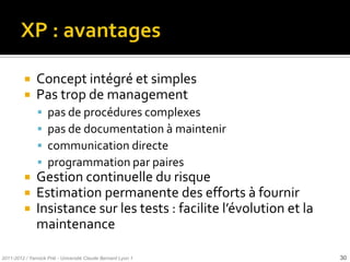     Concept intégré et simples
              Pas trop de management
                   pas de procédures complexes
                   pas de documentation à maintenir
                   communication directe
                   programmation par paires
              Gestion continuelle du risque
              Estimation permanente des efforts à fournir
              Insistance sur les tests : facilite l’évolution et la
               maintenance

2011-2012 / Yannick Prié - Université Claude Bernard Lyon 1            30
 