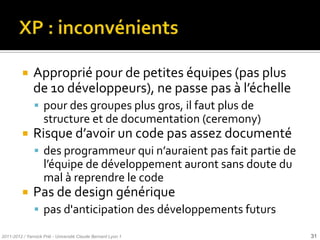     Approprié pour de petites équipes (pas plus
               de 10 développeurs), ne passe pas { l’échelle
                pour des groupes plus gros, il faut plus de
                    structure et de documentation (ceremony)
              Risque d’avoir un code pas assez documenté
                des programmeur qui n’auraient pas fait partie de
                    l’équipe de développement auront sans doute du
                    mal à reprendre le code
              Pas de design générique
                pas d'anticipation des développements futurs

2011-2012 / Yannick Prié - Université Claude Bernard Lyon 1          31
 