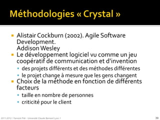     Alistair Cockburn (2002). Agile Software
               Development.
               Addison Wesley
              Le développement logiciel vu comme un jeu
               coopératif de communication et d’invention
                des projets différents et des méthodes différentes
                le projet change à mesure que les gens changent
              Choix de la méthode en fonction de différents
               facteurs
                taille en nombre de personnes
                criticité pour le client

2011-2012 / Yannick Prié - Université Claude Bernard Lyon 1           39
 