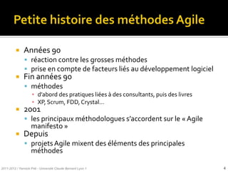     Années 90
                réaction contre les grosses méthodes
                prise en compte de facteurs liés au développement logiciel
              Fin années 90
                méthodes
                     ▪ d’abord des pratiques liées { des consultants, puis des livres
                     ▪ XP, Scrum, FDD, Crystal…
              2001
                les principaux méthodologues s’accordent sur le « Agile
                    manifesto »
              Depuis
                projets Agile mixent des éléments des principales
                    méthodes

2011-2012 / Yannick Prié - Université Claude Bernard Lyon 1                             4
 