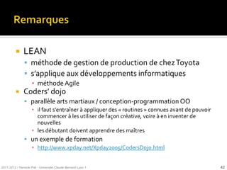     LEAN
                méthode de gestion de production de chez Toyota
                s’applique aux développements informatiques
                     ▪ méthode Agile
              Coders’ dojo
                parallèle arts martiaux / conception-programmation OO
                 ▪ il faut s’entraîner à appliquer des « routines » connues avant de pouvoir
                   commencer à les utiliser de façon créative, voire à en inventer de
                   nouvelles
                 ▪ les débutant doivent apprendre des maîtres
                un exemple de formation
                 ▪ http://www.xpday.net/Xpday2005/CodersDojo.html


2011-2012 / Yannick Prié - Université Claude Bernard Lyon 1                                    42
 