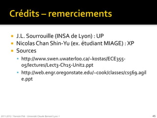     J.L. Sourrouille (INSA de Lyon) : UP
              Nicolas Chan Shin-Yu (ex. étudiant MIAGE) : XP
              Sources
                http://www.swen.uwaterloo.ca/~kostas/ECE355-
                 05/lectures/Lect3-Ch15-Unit2.ppt
                http://web.engr.oregonstate.edu/~cook/classes/cs569.agil
                 e.ppt




2011-2012 / Yannick Prié - Université Claude Bernard Lyon 1                 45
 