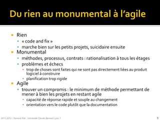     Rien
                « code and fix »
                marche bien sur les petits projets, suicidaire ensuite
              Monumental
                méthodes, processus, contrats : rationalisation à tous les étages
                problèmes et échecs
                 ▪ trop de choses sont faites qui ne sont pas directement liées au produit
                   logiciel à construire
                 ▪ planification trop rigide
              Agile
                trouver un compromis : le minimum de méthode permettant de
                    mener à bien les projets en restant agile
                     ▪ capacité de réponse rapide et souple au changement
                     ▪ orientation vers le code plutôt que la documentation


2011-2012 / Yannick Prié - Université Claude Bernard Lyon 1                                  5
 