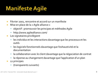     Février 2001, rencontre et accord sur un manifeste
              Mise en place de la « Agile alliance »
                objectif : promouvoir les principes et méthodes Agile
                http://www.agilealliance.com/
              Les signataires privilégient
                les individus et les interactions davantage que les processus et les
                  outils
                les logiciels fonctionnels davantage que l’exhaustivité et la
                  documentation
                la collaboration avec le client davantage que la négociation de contrat
                la réponse au changement davantage que l’application d’un plan
              12 principes
                (transparents suivants)

2011-2012 / Yannick Prié - Université Claude Bernard Lyon 1                                8
 