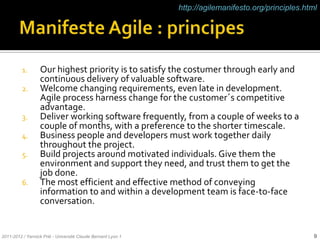 http://agilemanifesto.org/principles.html




          1.      Our highest priority is to satisfy the costumer through early and
                  continuous delivery of valuable software.
          2.      Welcome changing requirements, even late in development.
                  Agile process harness change for the customer´s competitive
                  advantage.
          3.      Deliver working software frequently, from a couple of weeks to a
                  couple of months, with a preference to the shorter timescale.
          4.      Business people and developers must work together daily
                  throughout the project.
          5.      Build projects around motivated individuals. Give them the
                  environment and support they need, and trust them to get the
                  job done.
          6.      The most efficient and effective method of conveying
                  information to and within a development team is face-to-face
                  conversation.


2011-2012 / Yannick Prié - Université Claude Bernard Lyon 1                                           9
 