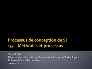 Processus de conception de SI1/3 – Méthodes et processus Yannick Prié Département Informatique – Facultés des Sciences et Technologies Université Claude Bernard Lyon 1 2011-2012 