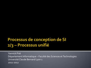 Processus de conception de SI2/3 – Processus unifié Yannick Prié Département Informatique – Faculté des Sciences et Technologies Université Claude Bernard Lyon 1 2011-2012 