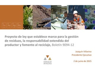 Nombre expositor Fecha
Proyecto de ley que establece marco para la gestión
de residuos, la responsabilidad extendida del
productor y fomento al reciclaje, Boletín 9094-12
Joaquín Villarino
Presidente Ejecutivo
2 de junio de 2015
 